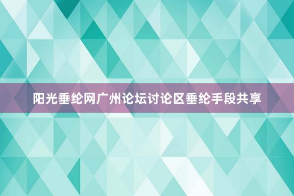 阳光垂纶网广州论坛讨论区垂纶手段共享