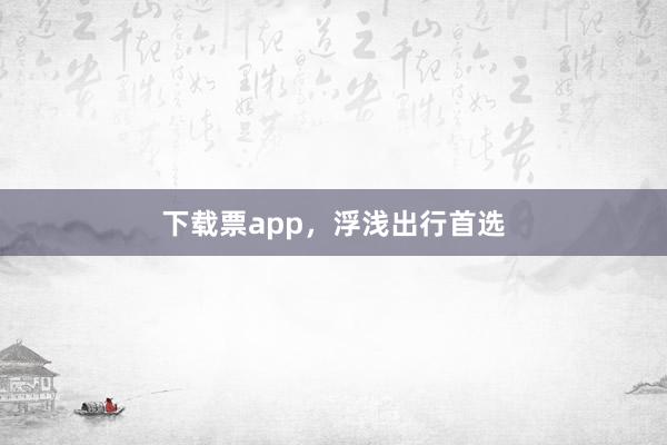 下载票app，浮浅出行首选