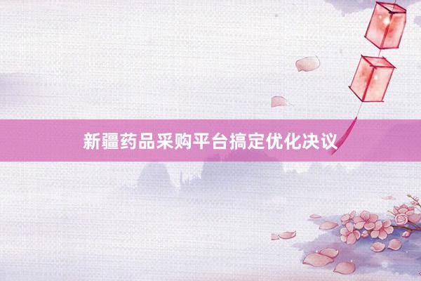 新疆药品采购平台搞定优化决议